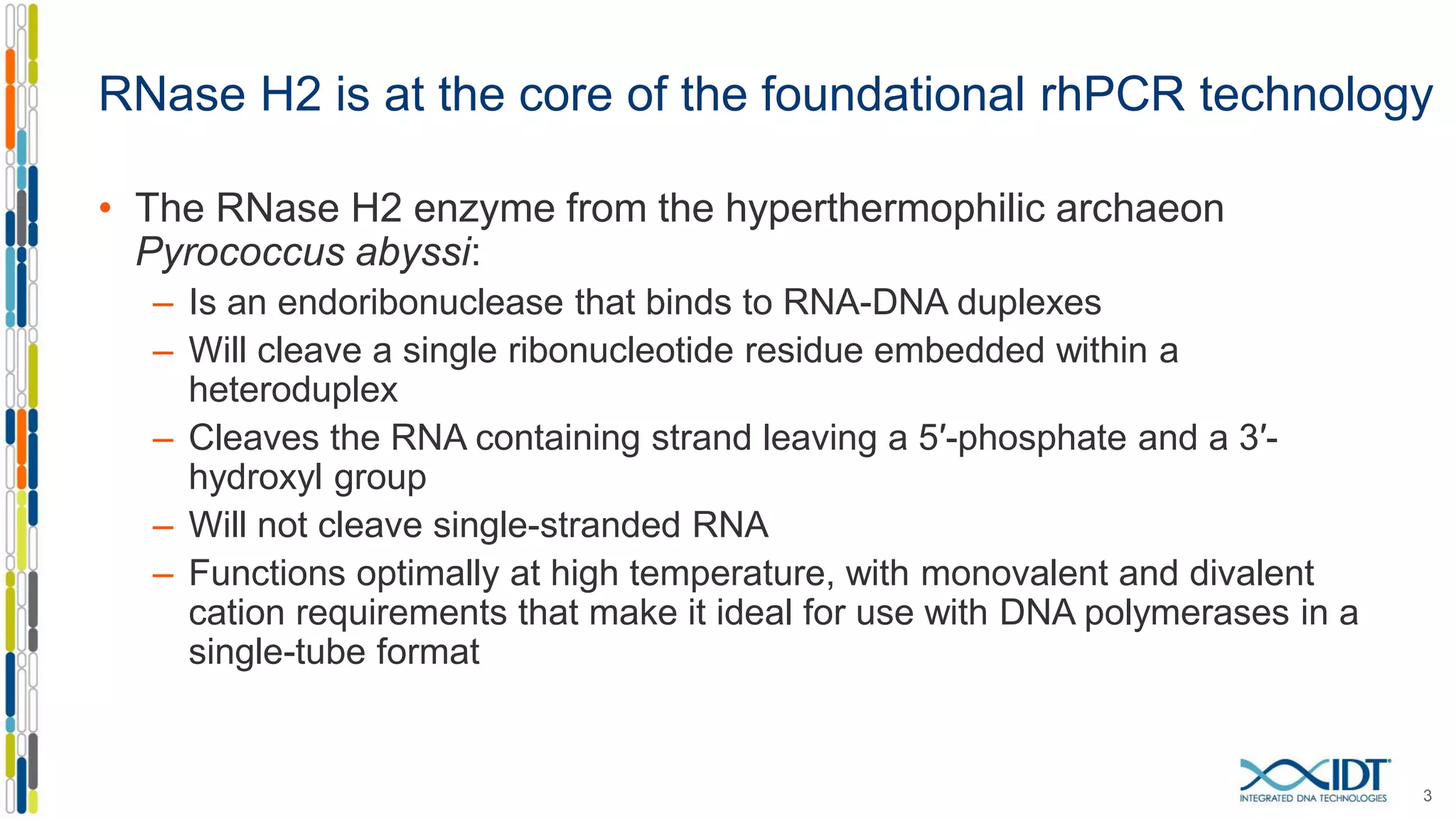 RNase H2 is at the core of the foundational rhPCR technology
• The RNase H2 enzyme from the hyperthermophilic archaeon
Pyrococcus abyssi:
– Is an endoribonuclease that binds to RNA-DNA duplexes
– Will cleave a single ribonucleotide residue embedded within a
heteroduplex
– Cleaves the RNA containing strand leaving a 5′-phosphate and a 3′-
hydroxyl group
– Will not cleave single-stranded RNA
– Functions optimally at high temperature, with monovalent and divalent
cation requirements that make it ideal for use with DNA polymerases in a
single-tube format
3
 