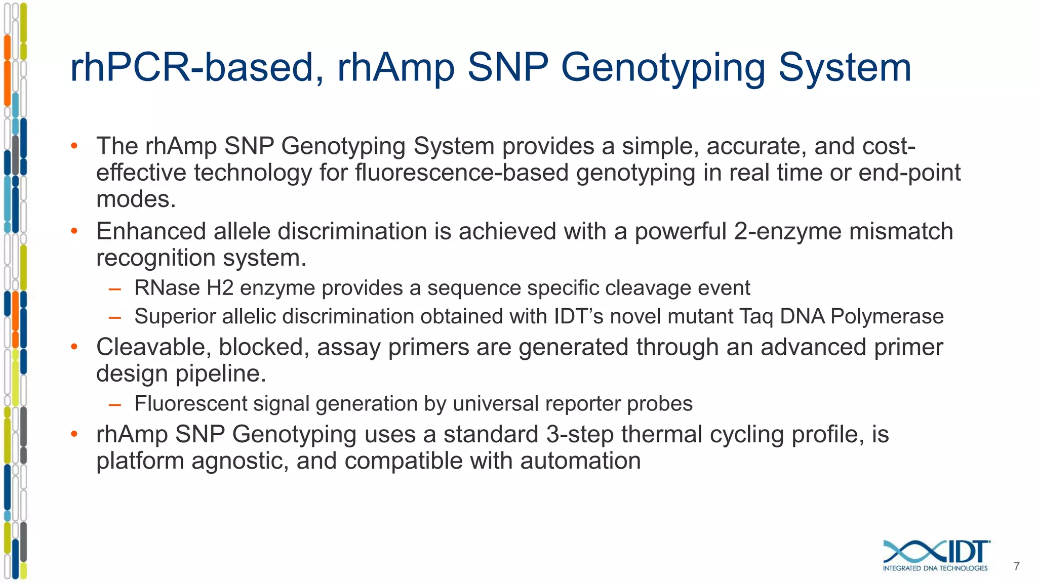rhPCR-based, rhAmp SNP Genotyping System
• The rhAmp SNP Genotyping System provides a simple, accurate, and cost-
effective technology for fluorescence-based genotyping in real time or end-point
modes.
• Enhanced allele discrimination is achieved with a powerful 2-enzyme mismatch
recognition system.
– RNase H2 enzyme provides a sequence specific cleavage event
– Superior allelic discrimination obtained with IDT’s novel mutant Taq DNA Polymerase
• Cleavable, blocked, assay primers are generated through an advanced primer
design pipeline.
– Fluorescent signal generation by universal reporter probes
• rhAmp SNP Genotyping uses a standard 3-step thermal cycling profile, is
platform agnostic, and compatible with automation
7
 