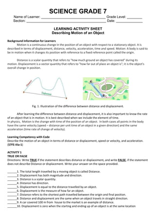SCIENCE GRADE 7
Name of Learner: __________________________________ Grade Level: ________
Section: __________________________________________ Date: ______________
LEARNING ACTIVITY SHEET
Describing Motion of an Object
Background Information for Learners
Motion is a continuous change in the position of an object with respect to a stationary object. It is
described in terms of displacement, distance, velocity, acceleration, time and speed. Motion: A body is said to
be in motion when it changes its position with reference to a fixed reference point called the origin.
Distance is a scalar quantity that refers to "how much ground an object has covered" during its
motion. Displacement is a vector quantity that refers to "how far out of place an object is"; it is the object's
overall change in position.
Fig. 1. Illustration of the difference between distance and displacement.
After learning the difference between distance and displacement, it is also important to know the rate
of an object that is in motion. It is best described when we include the element of time.
In physics, Motion is the change with time of the position of an object. In both cases all points in the body
have the same velocity (speed – distance per unit time of an object in a given direction) and the same
acceleration (time rate of change of velocity).
Learning Competency with Code
Describe the motion of an object in terms of distance or displacement, speed or velocity, and acceleration.
(S7FE-IIIa-1)
ACTIVITY 1
TRUE OR FALSE
Directions: Write TRUE if the statement describes distance or displacement, and write FALSE, if the statement
does not describe Distance or displacement. Write your answer on the space provided.
______1. The total length travelled by a moving object is called Distance.
______2. Displacement has both magnitude and direction.
______3. Distance is a scalar quantity.
______4. Distance has direction.
______5. Displacement is equal to the distance travelled by an object.
______6. Displacement is the measure of how far an object.
______7. Distance refers to the shortest path travelled between the origin and final position.
______8. Distance and displacement are the same when an object travels in straight direction.
______9. A car covered 100 m from house to the market is an example of distance.
______10. Displacement is zero when the starting and ending up of an object is at the same location
 