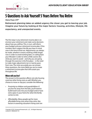 ADVISOR/CLIENT EDUCATION BRIEF




5 Questions to Ask Yourself 5 Years Before You Retire
!"#$%&'(")*+,'-(. /

Retirement planning takes on added urgency the closer you get to leaving your job.
Imagine your future by looking at the major factors: housing, activities, lifestyle, life
expectancy, and unexpected events.




The ﬁrst step in any retirement income plan is to
                                                                   Richard Hanson
envision your retirement and make some decisions
                                                                   President
about how you will live. This, in turn, will inform
your budget and your retirement income plan. If the
                                                                   RGH Financial & Insurance Services
numbers don’t support the life you have in mind,
                                                                   Phone: 949-489-1112
now is the time to ﬁnd out. Adjustments can always
be made, whether it means working a little longer
                                                                   rhanson@fwg.com
now in order to avoid working later, or scaling back
                                                                   www.rghfinancial.com
your lifestyle in order to retire a little sooner. But
what you want to avoid – and why you are going
through this exercise in the ﬁrst place – is the need
to make major adjustments ten or twenty years
from now. The more accurately you can answer
these questions, the more likely you are to create
a retirement income plan that will sustain you
throughout life.

Where will you live?
The answer to this question aﬀects not only housing
costs but other living costs as well. Whether you
choose to move or stay put, consider the following:

    Proximity to children and grandchildren. If
    you live far away from the kids, you’ll need to
    build travel costs into your budget and/or have
    extra space in your home for when the family
    comes to visit.

    Aﬀordability. Many people opt for more
    aﬀordable living costs when they retire. Key
    factors in assessing a location’s living costs are


!"#$%&'()*+*,-..*/00123456"%4147"3)(8*99!:**/;;*<&'()4*<141%=1>:
9&?1041*@A*6B/CD,-../
                                                                                                        |1
 