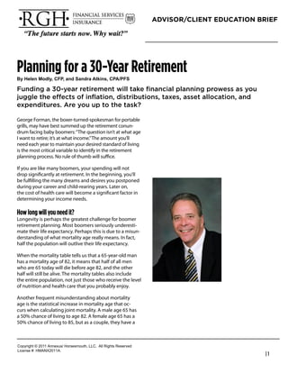 ADVISOR/CLIENT EDUCATION BRIEF




Planning for a 30-Year Retirement
!"#$%&%'#()*&"+#,-.+#/'*#0/'*1/#2345'6+#,.27.-0

Funding a 30-year retirement will take ﬁnancial planning prowess as you
juggle the effects of inﬂation, distributions, taxes, asset allocation, and
expenditures. Are you up to the task?

George Forman, the boxer-turned-spokesman for portable
grills, may have best summed up the retirement conun-              Richard Hanson
drum facing baby boomers: “The question isn’t at what age          President
I want to retire; it’s at what income.” The amount you’ll
need each year to maintain your desired standard of living         RGH Financial & Insurance Services
is the most critical variable to identify in the retirement        Phone: 949-489-1112
planning process. No rule of thumb will suﬃce.
                                                                   rhanson@fwg.com
If you are like many boomers, your spending will not               www.rghfinancial.com
drop signiﬁcantly at retirement. In the beginning, you’ll
be fulﬁlling the many dreams and desires you postponed
during your career and child-rearing years. Later on,
the cost of health care will become a signiﬁcant factor in
determining your income needs.

How long will you need it?
Longevity is perhaps the greatest challenge for boomer
retirement planning. Most boomers seriously underesti-
mate their life expectancy. Perhaps this is due to a misun-
derstanding of what mortality age really means. In fact,
half the population will outlive their life expectancy.

When the mortality table tells us that a 65-year-old man
has a mortality age of 82, it means that half of all men
who are 65 today will die before age 82, and the other
half will still be alive. The mortality tables also include
the entire population, not just those who receive the level
of nutrition and health care that you probably enjoy.

Another frequent misunderstanding about mortality
age is the statistical increase in mortality age that oc-
curs when calculating joint mortality. A male age 65 has
a 50% chance of living to age 82. A female age 65 has a
50% chance of living to 85, but as a couple, they have a



!"#$%&'()*+*,-..*/0012345*6"%4147"3)(8*99!:**/;;*<&'()4*<141%=1>
9&?1041*@A*6B/CD,-../:
                                                                                                        |1
 