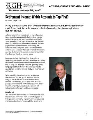 ADVISOR/CLIENT EDUCATION BRIEF




Retirement Income: Which Accounts to Tap First?
!"#$%&'()#*%+",-#.*/0


Many clients assume that when retirement rolls around, they should draw
cash from their taxable accounts first. Generally, this is a good idea—
but not always.

taxes for as long as possible. By investing money
rather than turning it over immediately to Uncle                   Richard Hanson
Sam, your clients can earn returns that are theirs to              President
keep; tax deferral becomes like a loan that actually
pays interest to the borrower. This is why IRA                     RGH Financial & Insurance Services
rollovers are such a great idea—clients can keep                   Phone: 949-489-1112
deferring the taxes on their retirement distributions
and put that money to work in investments, rather                  rhanson@fwg.com
than losing a chunk to current taxes.                              www.rghfinancial.com

For many, in fact, the idea of tax deferral is so
appealing that, when the time comes to start taking
retirement income, they draw from taxable accounts
ﬁrst to keep tax-deferred accounts growing for as
long as possible. But while this strategy may be
appropriate for some clients, it’s by no means a rule
of thumb.

When deciding which retirement accounts a
client should tap ﬁrst, you’ll need to consider
not just the character of the account itself—
taxable, tax-deferred, or tax-free—but also the
particular investments within each account. These
investments, in turn, relate to the client’s risk
tolerance, time horizon, and income needs.

Cash bucket
The ﬁrst order of business is to create a cash bucket
that contains anywhere from two to ﬁve years of
living expenses in safe, liquid investments such as
money market funds, Treasury bills, short-term




!"#$%&'()*+*,-..*/00123456"%4147"3)(8*99!:**/;;*<&'()4*<141%=1>:
9&?1041*@A*6B/CD,-../
                                                                                                        |1
 