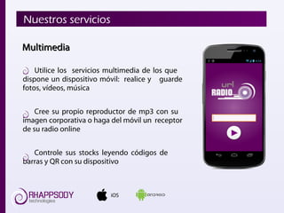 Utilice los servicios multimedia de los que
dispone un dispositivo móvil: realice y guarde
fotos, vídeos, música
Cree su propio reproductor de mp3 con su
imagen corporativa o haga del móvil un receptor
de su radio online
Controle sus stocks leyendo códigos de
barras y QR con su dispositivo
iOS
Nuestros servicios
MultimediaMultimedia
 