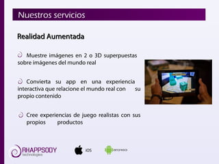 iOS
Nuestros servicios
Realidad AumentadaRealidad Aumentada
Muestre imágenes en 2 o 3D superpuestas
sobre imágenes del mundo real
Convierta su app en una experiencia
interactiva que relacione el mundo real con su
propio contenido
Cree experiencias de juego realistas con sus
propios productos
 