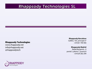 Rhappsody Barcelona
Galileo, 165, principal 2ª
+34 661 700 466
Rhappsody Madrid
Rafael Bergamín, 6
portal 2, planta 7, puerta 8
+34 629 282 299
Rhappsody Technologies SLRhappsody Technologies SL
Rhappsody Technologies
www.rhappsody.net
info@rhappsody.net
@rhappsodytech
 