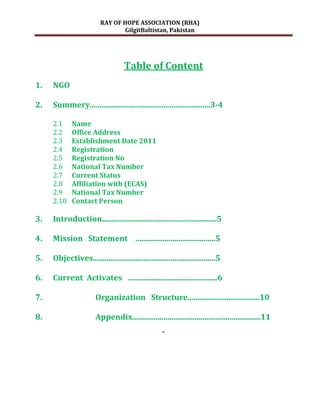 RAY OF HOPE ASSOCIATION (RHA)
                                 GilgitBaltistan, Pakistan




                                    Table of Content
1.   NGO

2.   Summery..............................................................3-4

     2.1     Name
     2.2     Office Address
     2.3     Establishment Date 2011
     2.4     Registration
     2.5     Registration No
     2.6     National Tax Number
     2.7     Current Status
     2.8     Affiliation with (ECAS)
     2.9     National Tax Number
     2.10    Contact Person

3.   Introduction...........................................................5

4.   Mission Statement …......................................5

5.   Objectives...............................................................5

6.   Current Activates …...........................................6

7.                     Organization Structure.....................................10

8.                     Appendix..................................................................11
                                                     2
 