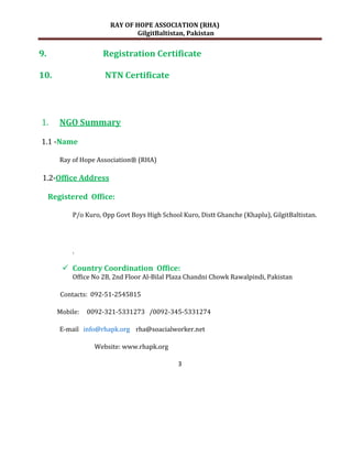 RAY OF HOPE ASSOCIATION (RHA)
                                GilgitBaltistan, Pakistan


9.                    Registration Certificate

10.                   NTN Certificate




1.      NGO Summary

1.1 -Name

        Ray of Hope Association® (RHA)

1.2-Office Address

     Registered Office:

            P/o Kuro, Opp Govt Boys High School Kuro, Distt Ghanche (Khaplu), GilgitBaltistan.




            .

         Country Coordination Office:
            Office No 2B, 2nd Floor Al-Bilal Plaza Chandni Chowk Rawalpindi, Pakistan

        Contacts: 092-51-2545815

       Mobile:   0092-321-5331273 /0092-345-5331274

        E-mail info@rhapk.org rha@soacialworker.net

                   Website: www.rhapk.org

                                               3
 