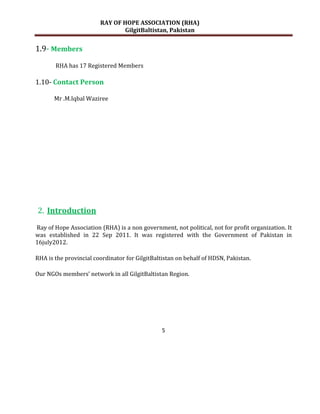 RAY OF HOPE ASSOCIATION (RHA)
                                GilgitBaltistan, Pakistan


1.9- Members
       RHA has 17 Registered Members

1.10- Contact Person

       Mr .M.Iqbal Waziree




2. Introduction
Ray of Hope Association (RHA) is a non government, not political, not for profit organization. It
was established in 22 Sep 2011. It was registered with the Government of Pakistan in
16july2012.

RHA is the provincial coordinator for GilgitBaltistan on behalf of HDSN, Pakistan.

Our NGOs members’ network in all GilgitBaltistan Region.




                                                5
 