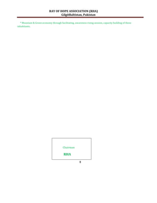 RAY OF HOPE ASSOCIATION (RHA)
                                    GilgitBaltistan, Pakistan

  * Mountain & Green economy through facilitating, awareness rising session, capacity building of these
inhabitants.




                                         Chairman

                                         RHA

                                                        8
 