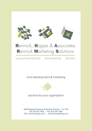 fund development & marketing




    solutions for your organization




604 Sheppard Avenue, Pickering, Ontario L1V 1G3
       Tel: 416-281-7816 • Fax: 416-281-7836
URL: rennickhoppe.com • rennickmarketing.com
 