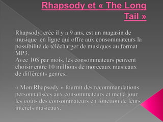 Rhapsody et « The Long Tail » Rhapsody, crée il y a 9 ans, est un magasin de musique  en ligne qui offre aux consommateurs la possibilité de télécharger de musiques au format MP3.  Avec 10$ par mois, les consommateurs peuvent choisir entre 10 millions de morceaux musicaux de différents genres.   « Mon Rhapsody » fournit des recommandations personnalisées aux consommateurs et met à jour les goûts des consommateurs en fonction de leurs intérêts musicaux. 
