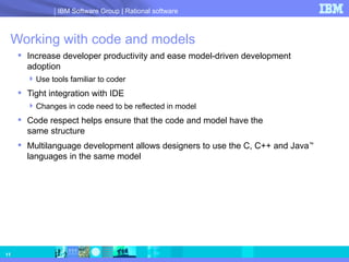 Working with code and models  Increase developer productivity and ease model-driven development adoption Use tools familiar to coder Tight integration with IDE Changes in code need to be reflected in model Code respect helps ensure that the code and model have the  same structure Multilanguage development allows designers to use the C, C++ and Java ™  languages in the same model 