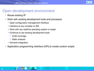 Open development environment Reuse existing IP  Work with existing development tools and processes Open configuration management Interface Interface to any compiler or IDE Work with any realtime operating system or target Continue to use existing development tools  Code coverage Static analysis Simulink integration Application programming interface (API) to create custom scripts  
