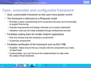 Open, extensible and configurable framework Goal: customizable framework so that users have greater control The framework is delivered as a Rhapsody model Provides a clear understanding of its component structure and functionality,  to support fine-tuning Includes requirements and design rationale so it’s easily understood Validation suite can be made available through professional services Facilitates scaling down for smaller footprint applications Pick and choose only the necessary components Customize components  Facilitates certification of the framework such as DO-178B  Scalable—helps ensure that you include only the components you need;  no dead code Customizable—you can fine-tune the implementation to help meet  the safety-critical standards  