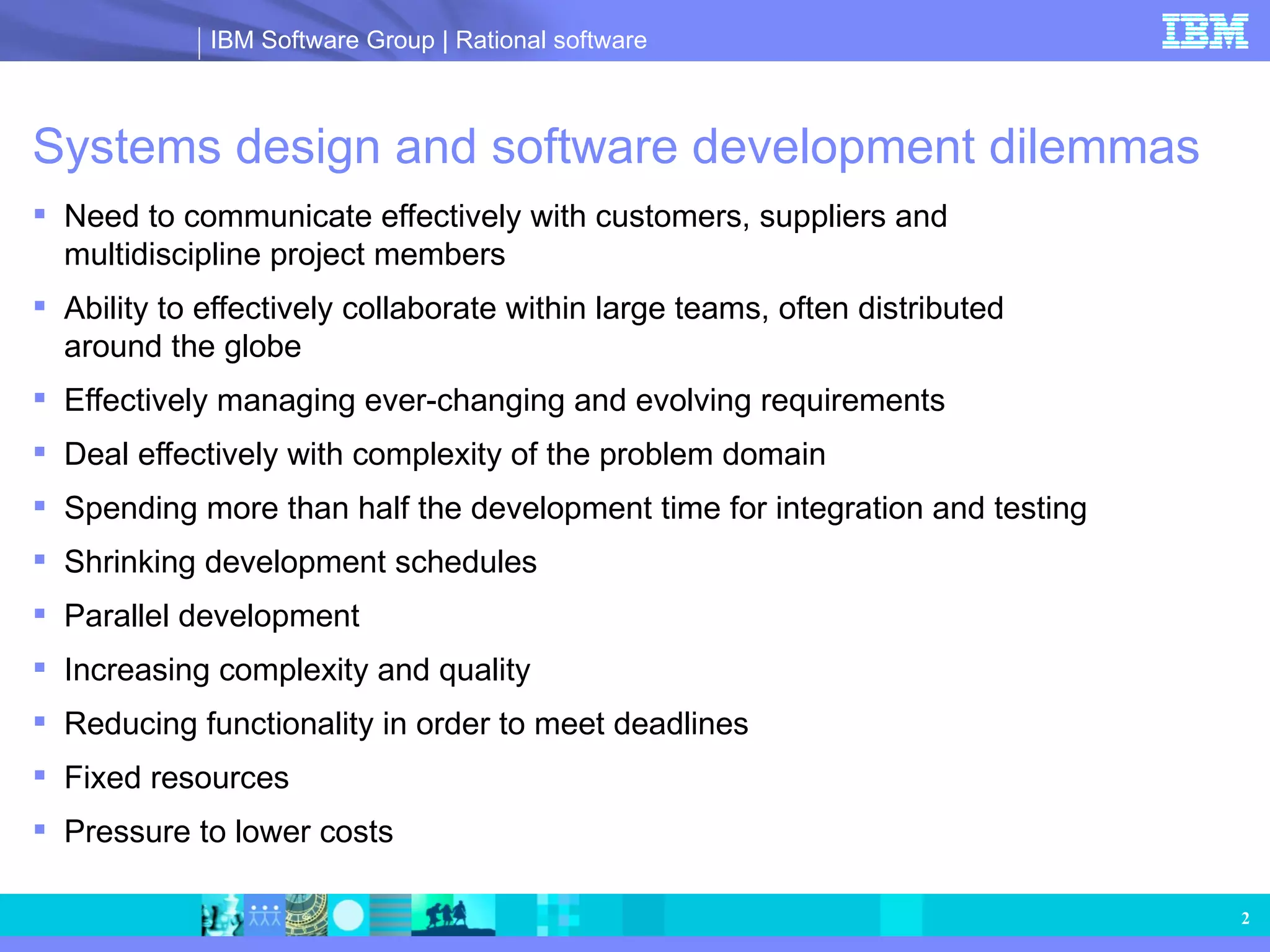 Systems design and software development dilemmas Need to communicate effectively with customers, suppliers and multidiscipline project members Ability to effectively collaborate within large teams, often distributed  around the globe Effectively managing ever-changing and evolving requirements  Deal effectively with complexity of the problem domain Spending more than half the development time for integration and testing Shrinking development schedules Parallel development Increasing complexity and quality Reducing functionality in order to meet deadlines Fixed resources  Pressure to lower costs 