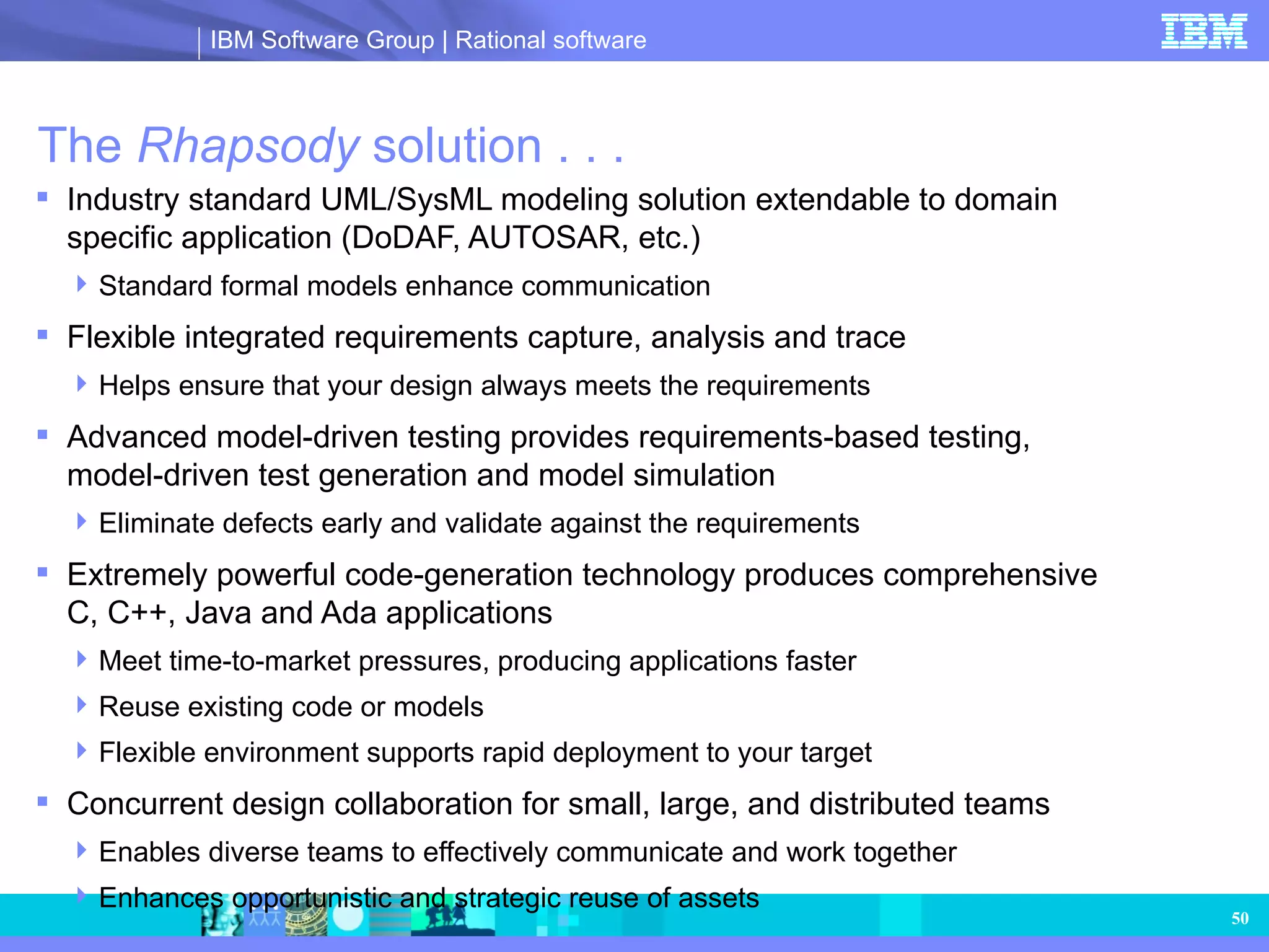 The  Rhapsody  solution . . .  Industry standard UML/SysML modeling solution extendable to domain specific application (DoDAF, AUTOSAR, etc.) Standard formal models enhance communication Flexible integrated requirements capture, analysis and trace Helps ensure that your design always meets the requirements Advanced model-driven testing provides requirements-based testing, model-driven test generation and model simulation Eliminate defects early and validate against the requirements Extremely powerful code-generation technology produces comprehensive C, C++, Java and Ada applications Meet time-to-market pressures, producing applications faster Reuse existing code or models Flexible environment supports rapid deployment to your target Concurrent design collaboration for small, large, and distributed teams Enables diverse teams to effectively communicate and work together Enhances opportunistic and strategic reuse of assets 