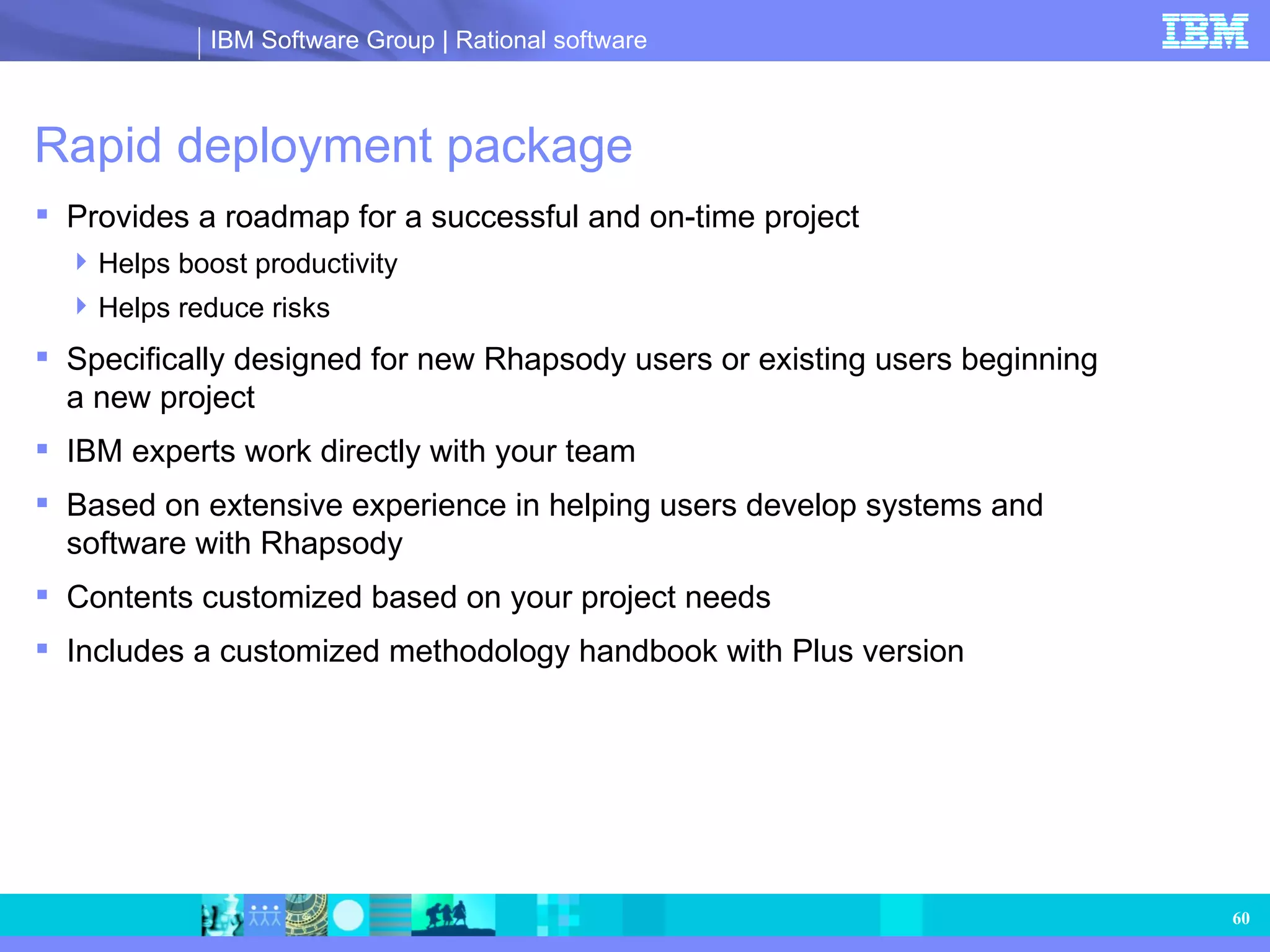 Rapid deployment package  Provides a roadmap for a successful and on-time project Helps boost productivity Helps reduce risks Specifically designed for new Rhapsody users or existing users beginning  a new project IBM experts work directly with your team  Based on extensive experience in helping users develop systems and software with Rhapsody Contents customized based on your project needs Includes a customized methodology handbook with Plus version 