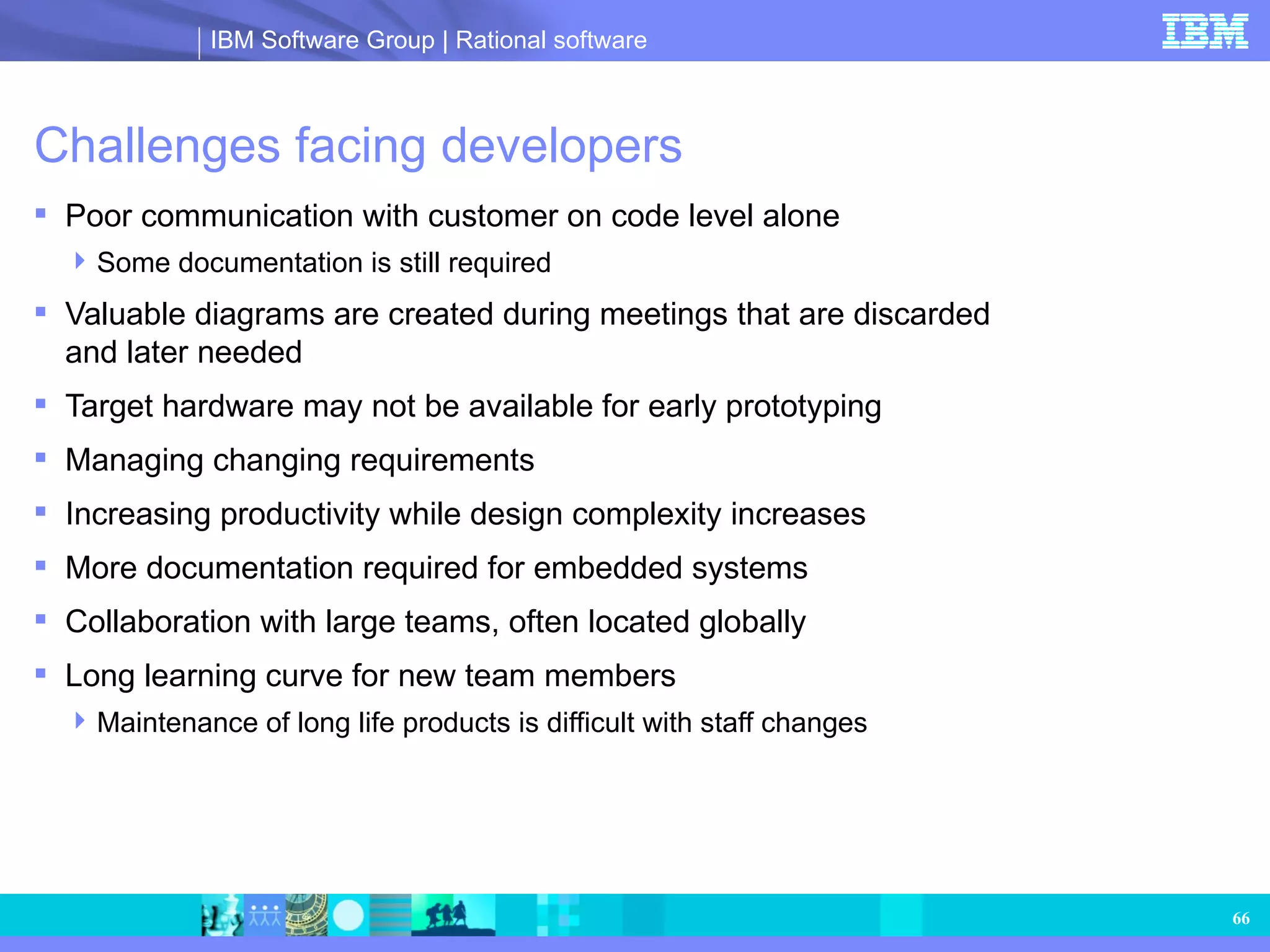 Challenges facing developers Poor communication with customer on code level alone Some documentation is still required Valuable diagrams are created during meetings that are discarded and later needed Target hardware may not be available for early prototyping Managing changing requirements Increasing productivity while design complexity increases More documentation required for embedded systems Collaboration with large teams, often located globally Long learning curve for new team members  Maintenance of long life products is difficult with staff changes 