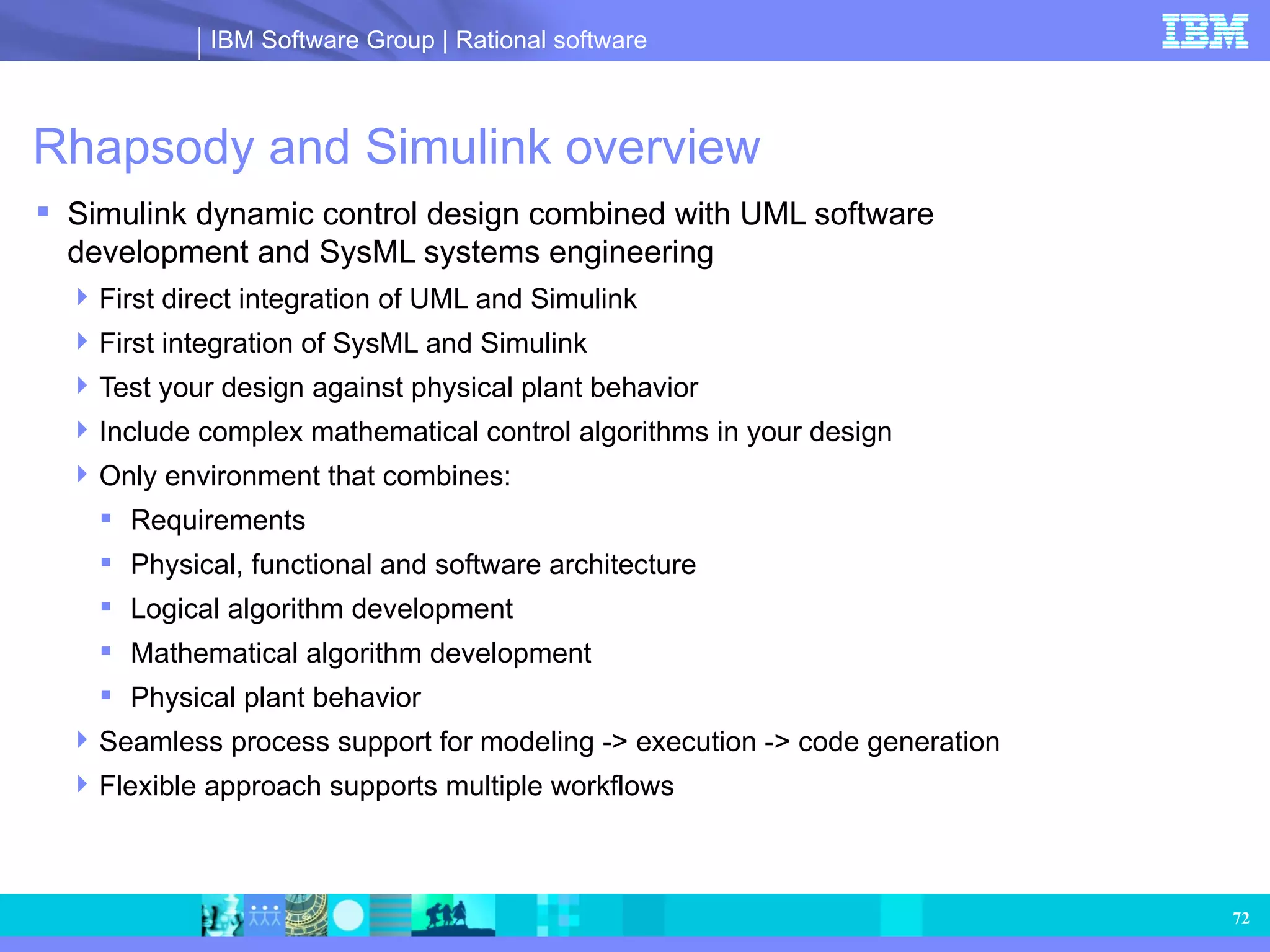 Rhapsody and Simulink overview Simulink dynamic control design combined with UML software development and SysML systems engineering First direct integration of UML and Simulink First integration of SysML and Simulink Test your design against physical plant behavior Include complex mathematical control algorithms in your design Only environment that combines: Requirements Physical, functional and software architecture Logical algorithm development Mathematical algorithm development Physical plant behavior Seamless process support for modeling -> execution -> code generation Flexible approach supports multiple workflows   