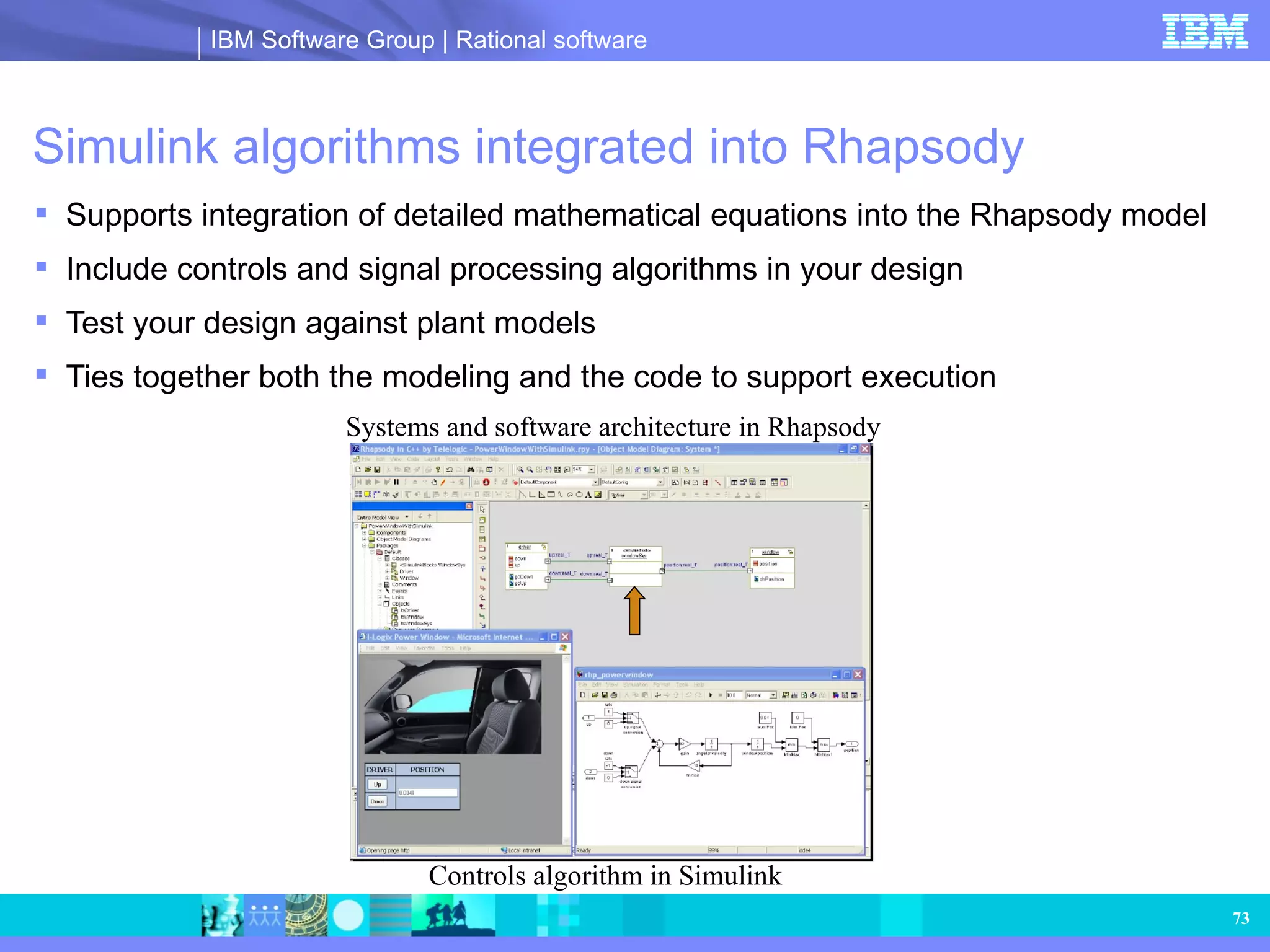 Simulink algorithms integrated into Rhapsody Supports integration of detailed mathematical equations into the Rhapsody model Include controls and signal processing algorithms in your design Test your design against plant models Ties together both the modeling and the code to support execution Controls algorithm in Simulink Systems and software architecture in Rhapsody 