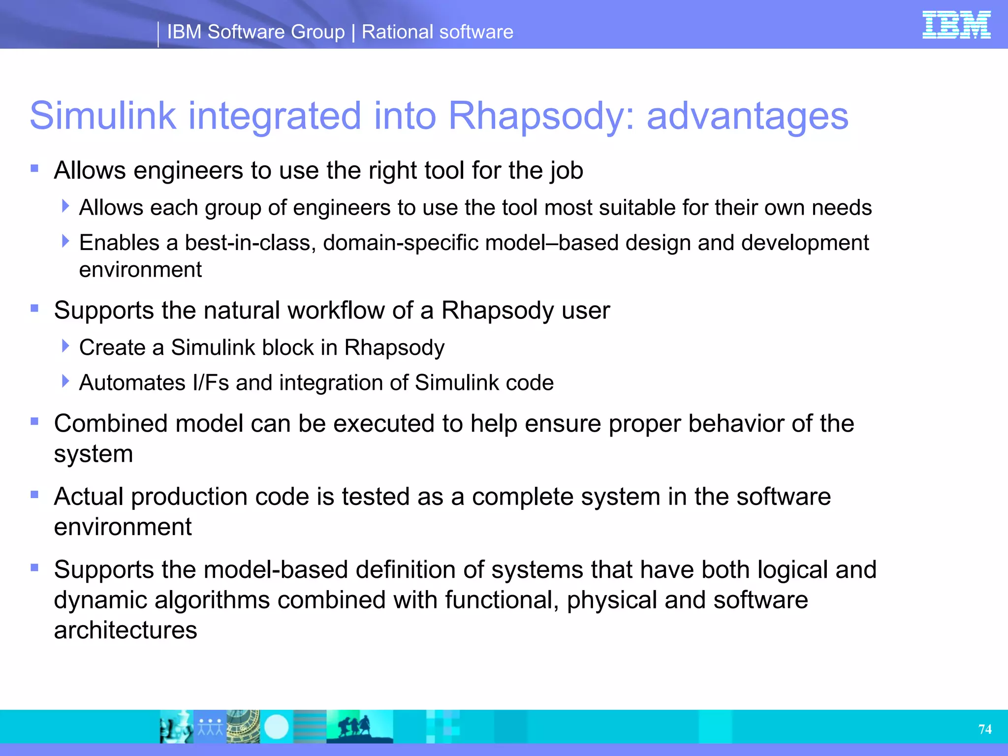 Simulink integrated into Rhapsody: advantages Allows engineers to use the right tool for the job Allows each group of engineers to use the tool most suitable for their own needs Enables a best-in-class, domain-specific model–based design and development environment Supports the natural workflow of a Rhapsody user Create a Simulink block in Rhapsody Automates I/Fs and integration of Simulink code Combined model can be executed to help ensure proper behavior of the system Actual production code is tested as a complete system in the software environment Supports the model-based definition of systems that have both logical and dynamic algorithms combined with functional, physical and software architectures 