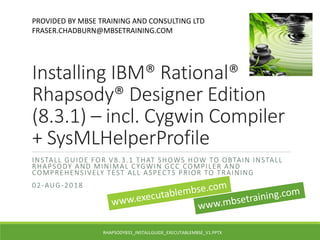 Installing IBM® Rational®
Rhapsody® Designer Edition
(8.3.1) – incl. Cygwin Compiler
+ SysMLHelperProfile
INSTALL GUIDE FOR V8.3.1 THAT SHOWS HOW TO OBTAIN INSTALL
RHAPSODY AND MINIMAL CYGWIN GCC COMPILER AND
COMPREHENSIVELY TEST ALL ASPECTS PRIOR TO TRAINING
02-AUG-2018
PROVIDED BY MBSE TRAINING AND CONSULTING LTD
FRASER.CHADBURN@MBSETRAINING.COM
RHAPSODY831_INSTALLGUIDE_EXECUTABLEMBSE_V1.PPTX
 