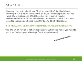 64 vs 32 bit
• Rhapsody has both a 64 bit and 32 bit versions. Don’t be blasé about
thinking that it is better to install the 64 bit, as some integrations will not
work (those that require 32 bit DLLs). For this reason, it may be
recommended to install the 32 bit version until such a time that you have
asserted that you don’t need these third party 32 bit integrations.
See: http://www-01.ibm.com/support/docview.wss?uid=swg27038779
• P.s. The 64 bit version is not available via evaluation link, hence you need to
get it via IBM passport advantage / customer download.
INSTALLING RHAPSODY DESIGNER FOR SYSTEMS ENGINEERS 10
 