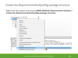Create the RequirementsAnalysisPkg package structure
• Right-click the project and choose MBSE Method: Requirements Analysis >
Create the RequirementsAnalysisPkg package structure
INSTALLING RHAPSODY DESIGNER FOR SYSTEMS ENGINEERS 101
 