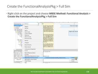 Create the FunctionalAnalysisPkg > Full Sim
• Right-click on the project and choose MBSE Method: Functional Analysis >
Create the FunctionalAnalysisPkg > Full Sim
INSTALLING RHAPSODY DESIGNER FOR SYSTEMS ENGINEERS 108
 