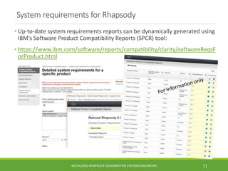System requirements for Rhapsody
• Up-to-date system requirements reports can be dynamically generated using
IBM’s Software Product Compatibility Reports (SPCR) tool:
• https://www.ibm.com/software/reports/compatibility/clarity/softwareReqsF
orProduct.html
INSTALLING RHAPSODY DESIGNER FOR SYSTEMS ENGINEERS 11
 