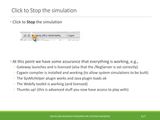 Click to Stop the simulation
• Click to Stop the simulation
• At this point we have some assurance that everything is working, e.g.,
◦ Gateway launches and is licensed (also that the /RegServer is set correctly)
◦ Cygwin compiler is installed and working (to allow system simulations to be built)
◦ The SysMLHelper plugin works and Java plugin loads ok
◦ The Webify toolkit is working (and licensed)
◦ Thumbs up! (this is advanced stuff you now have access to play with)
INSTALLING RHAPSODY DESIGNER FOR SYSTEMS ENGINEERS 117
 