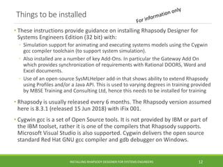Things to be installed
• These instructions provide guidance on installing Rhapsody Designer for
Systems Engineers Edition (32 bit) with:
◦ Simulation support for animating and executing systems models using the Cygwin
gcc compiler toolchain (to support system simulation).
◦ Also installed are a number of key Add-Ons. In particular the Gateway Add On
which provides synchronization of requirements with Rational DOORS, Word and
Excel documents.
◦ Use of an open-source SysMLHelper add-in that shows ability to extend Rhapsody
using Profiles and/or a Java API. This is used to varying degrees in training provided
by MBSE Training and Consulting Ltd, hence this needs to be installed for training
• Rhapsody is usually released every 6 months. The Rhapsody version assumed
here is 8.3.1 (released 15 Jun 2018) with iFix 001.
• Cygwin gcc is a set of Open Source tools. It is not provided by IBM or part of
the IBM toolset, rather it is one of the compilers that Rhapsody supports.
Microsoft Visual Studio is also supported. Cygwin delivers the open source
standard Red Hat GNU gcc compiler and gdb debugger on Windows.
INSTALLING RHAPSODY DESIGNER FOR SYSTEMS ENGINEERS 12
 