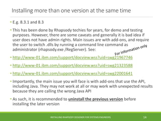 Installing more than one version at the same time
• E.g. 8.3.1 and 8.3
• This has been done by Rhapsody techies for years, for demo and testing
purposes. However, there are some caveats and generally it is bad idea if
user does not have admin rights. Main issues are with add-ons, and require
the user to switch .dlls by running a command line command as
administrator (rhapsody.exe /RegServer). See:
• http://www-01.ibm.com/support/docview.wss?uid=swg21967746
• http://www-01.ibm.com/support/docview.wss?uid=swg21323588
• http://www-01.ibm.com/support/docview.wss?uid=swg22001641
• Importantly, the main issue you will face is with add-ons that use the API,
including Java. They may not work at all or may work with unexpected results
because they are calling the wrong Java API
• As such, it is recommended to uninstall the previous version before
installing the later version
INSTALLING RHAPSODY DESIGNER FOR SYSTEMS ENGINEERS 14
 