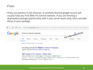 iFixes
• iFixes are patches to GA releases. A carefully formed google search will
usually help you find IBMs Fix Central website. If you are forming a
deployable package (particularly with a Jazz server back-end), then consider
these in your package
INSTALLING RHAPSODY DESIGNER FOR SYSTEMS ENGINEERS 15
 