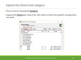 Expand the Devel tools category
• Ensure you’re viewing by Category
• Expand the Developer tools tree. We need to select the specific components
we want
INSTALLING RHAPSODY DESIGNER FOR SYSTEMS ENGINEERS 23
 