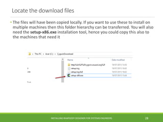 Locate the download files
• The files will have been copied locally. If you want to use these to install on
multiple machines then this folder hierarchy can be transferred. You will also
need the setup-x86.exe installation tool, hence you could copy this also to
the machines that need it
INSTALLING RHAPSODY DESIGNER FOR SYSTEMS ENGINEERS 28
 