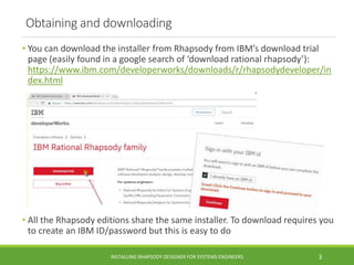 Obtaining and downloading
• You can download the installer from Rhapsody from IBM’s download trial
page (easily found in a google search of ‘download rational rhapsody’):
https://www.ibm.com/developerworks/downloads/r/rhapsodydeveloper/in
dex.html
• All the Rhapsody editions share the same installer. To download requires you
to create an IBM ID/password but this is easy to do
INSTALLING RHAPSODY DESIGNER FOR SYSTEMS ENGINEERS 3
 