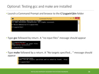 Optional: Testing gcc and make are installed
• Launch a Command Prompt and browse to the C:cygwinbin folder
• Type gcc followed by return. A “no input files” message should appear
• Type make followed by a return. A “No targets specified… ” message should
appear
INSTALLING RHAPSODY DESIGNER FOR SYSTEMS ENGINEERS 38
 