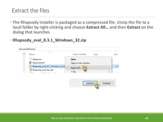 Extract the files
• The Rhapsody installer is packaged as a compressed file. Unzip the file to a
local folder by right-clicking and choose Extract All… and then Extract on the
dialog that launches
• Rhapsody_eval_8.3.1_Windows_32.zip
INSTALLING RHAPSODY DESIGNER FOR SYSTEMS ENGINEERS 40
 
