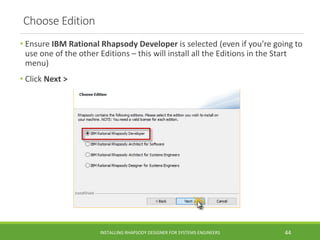 Choose Edition
• Ensure IBM Rational Rhapsody Developer is selected (even if you’re going to
use one of the other Editions – this will install all the Editions in the Start
menu)
• Click Next >
INSTALLING RHAPSODY DESIGNER FOR SYSTEMS ENGINEERS 44
 