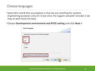 Choose languages
• Select C++ and C (the assumption is that we are installing for systems
engineering purposes only (C++) but since the Cygwin compiler includes C we
may as well check the box)
• Choose Development environment and RTOS setting and click Next >
INSTALLING RHAPSODY DESIGNER FOR SYSTEMS ENGINEERS 45
 