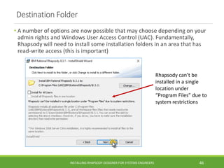 Destination Folder
• A number of options are now possible that may choose depending on your
admin rights and Windows User Access Control (UAC). Fundamentally,
Rhapsody will need to install some installation folders in an area that has
read-write access (this is important)
INSTALLING RHAPSODY DESIGNER FOR SYSTEMS ENGINEERS 46
Rhapsody can’t be
installed in a single
location under
“Program Files” due to
system restrictions
 