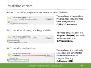 Installation choices
• Either, 1. Install for single user, not in one location (default)
• Or 2: Install for all users, and Program Files
• Or 3: Install in one location
INSTALLING RHAPSODY DESIGNER FOR SYSTEMS ENGINEERS 47
The read-only area goes into
Program Files (x86) and read-
write area goes into
C:/Users/<username>
The read-only area goes into
Program Files (x86) and read-
write area goes into
C:/ProgramData/
The read-only and read-write
areas goes into same folder
but folder cannot be in
Program Files, e.g.,
C:/Rhapsody831/
 