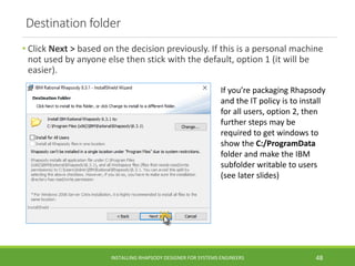 Destination folder
• Click Next > based on the decision previously. If this is a personal machine
not used by anyone else then stick with the default, option 1 (it will be
easier).
INSTALLING RHAPSODY DESIGNER FOR SYSTEMS ENGINEERS 48
If you’re packaging Rhapsody
and the IT policy is to install
for all users, option 2, then
further steps may be
required to get windows to
show the C:/ProgramData
folder and make the IBM
subfolder writable to users
(see later slides)
 