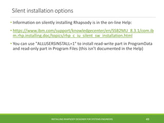 Silent installation options
• Information on silently installing Rhapsody is in the on-line Help:
• https://www.ibm.com/support/knowledgecenter/en/SSB2MU_8.3.1/com.ib
m.rhp.installing.doc/topics/rhp_c_iu_silent_sw_installation.html
• You can use "ALLUSERSINSTALL=1" to install read-write part in ProgramData
and read-only part in Program Files (this isn’t documented in the Help)
INSTALLING RHAPSODY DESIGNER FOR SYSTEMS ENGINEERS 49
 
