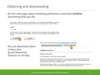 Obtaining and downloading
• On the next page select marketing preferences and click I Confirm
(presuming that you do)
• You can download either
using a Java-
based Download
Director or via http
INSTALLING RHAPSODY DESIGNER FOR SYSTEMS ENGINEERS 5
 