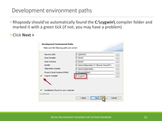 Development environment paths
• Rhapsody should’ve automatically found the C:cygwin compiler folder and
marked it with a green tick (if not, you may have a problem)
• Click Next >
INSTALLING RHAPSODY DESIGNER FOR SYSTEMS ENGINEERS 51
 