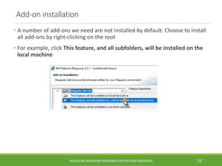Add-on installation
• A number of add-ons we need are not installed by default. Choose to install
all add-ons by right-clicking on the root
• For example, click This feature, and all subfolders, will be installed on the
local machine
INSTALLING RHAPSODY DESIGNER FOR SYSTEMS ENGINEERS 52
 