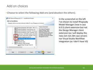 Add on choices
• Choose to select the following Add-ons (and deselect the others).
INSTALLING RHAPSODY DESIGNER FOR SYSTEMS ENGINEERS 53
In the screenshot on the left
I’ve chosen to install Rhapsody
Model Manager (new in Jazz
6.0.5) client extension but not
the Design Manager client
extension (as I will deploy the
new /am not /dm Jazz server)
nor Visual Studio Workflow
integration (as I don’t have VS)
 
