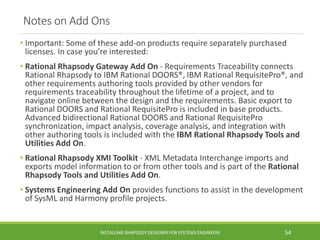 Notes on Add Ons
• Important: Some of these add-on products require separately purchased
licenses. In case you’re interested:
• Rational Rhapsody Gateway Add On - Requirements Traceability connects
Rational Rhapsody to IBM Rational DOORS®, IBM Rational RequisitePro®, and
other requirements authoring tools provided by other vendors for
requirements traceability throughout the lifetime of a project, and to
navigate online between the design and the requirements. Basic export to
Rational DOORS and Rational RequisitePro is included in base products.
Advanced bidirectional Rational DOORS and Rational RequisitePro
synchronization, impact analysis, coverage analysis, and integration with
other authoring tools is included with the IBM Rational Rhapsody Tools and
Utilities Add On.
• Rational Rhapsody XMI Toolkit - XML Metadata Interchange imports and
exports model information to or from other tools and is part of the Rational
Rhapsody Tools and Utilities Add On.
• Systems Engineering Add On provides functions to assist in the development
of SysML and Harmony profile projects.
INSTALLING RHAPSODY DESIGNER FOR SYSTEMS ENGINEERS 54
 